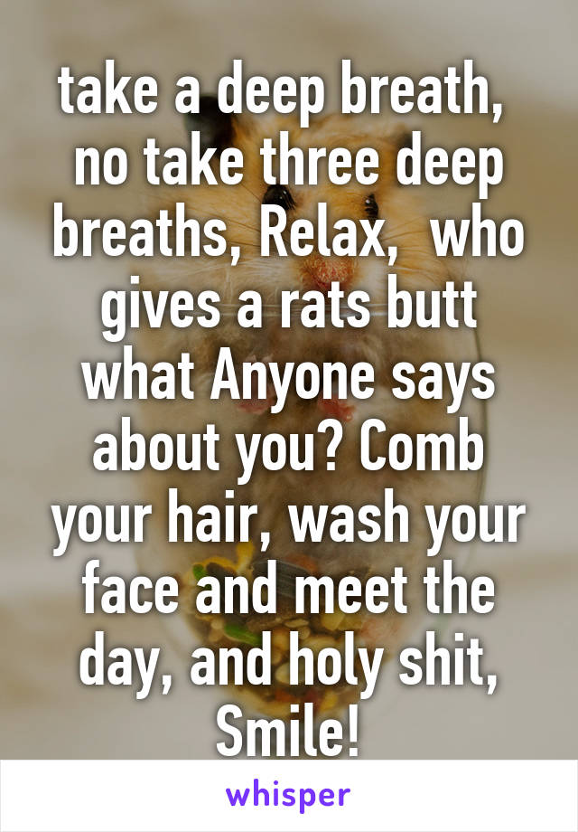take a deep breath,  no take three deep breaths, Relax,  who gives a rats butt what Anyone says about you? Comb your hair, wash your face and meet the day, and holy shit, Smile!