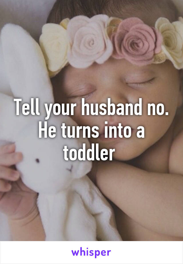 Tell your husband no. He turns into a toddler 