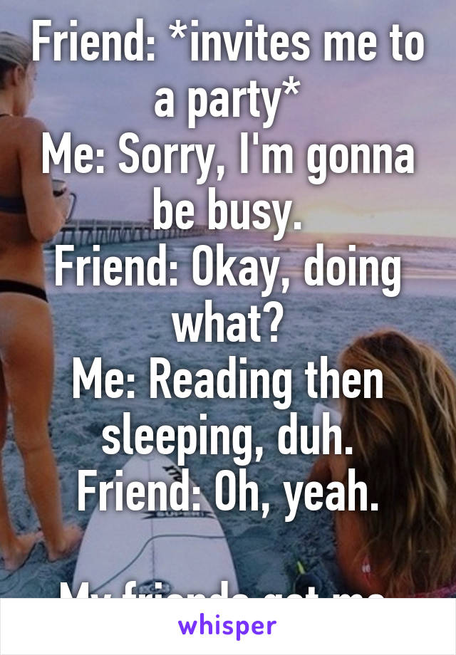 Friend: *invites me to a party*
Me: Sorry, I'm gonna be busy.
Friend: Okay, doing what?
Me: Reading then sleeping, duh.
Friend: Oh, yeah.

My friends get me.