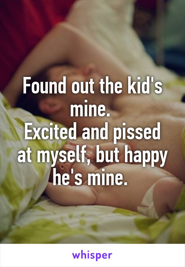 Found out the kid's mine. 
Excited and pissed at myself, but happy he's mine. 