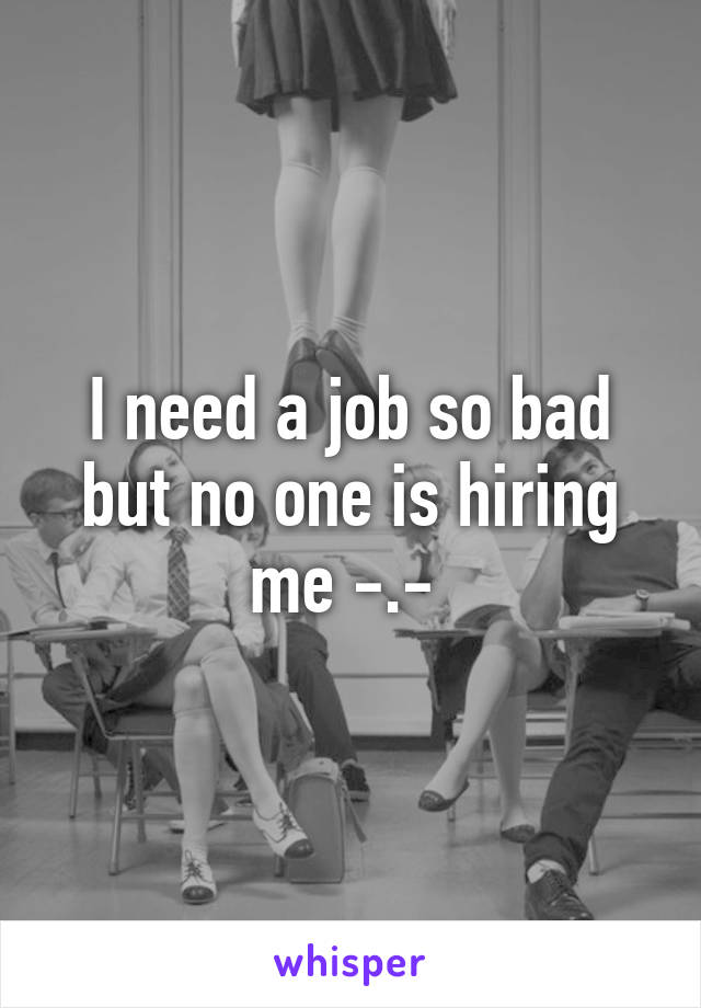 I need a job so bad but no one is hiring me -.- 