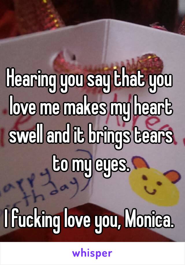 Hearing you say that you love me makes my heart swell and it brings tears to my eyes.

I fucking love you, Monica.