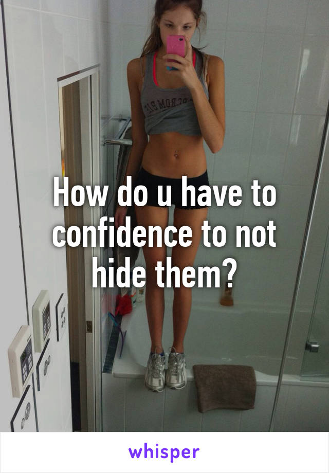 How do u have to confidence to not hide them?