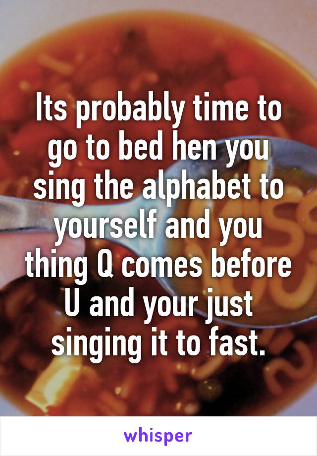 Its probably time to go to bed hen you sing the alphabet to yourself and you thing Q comes before U and your just singing it to fast.