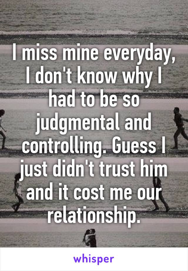 I miss mine everyday, I don't know why I had to be so judgmental and controlling. Guess I just didn't trust him and it cost me our relationship.