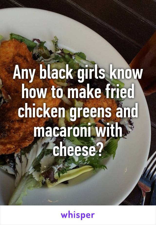 Any black girls know how to make fried chicken greens and macaroni with cheese?