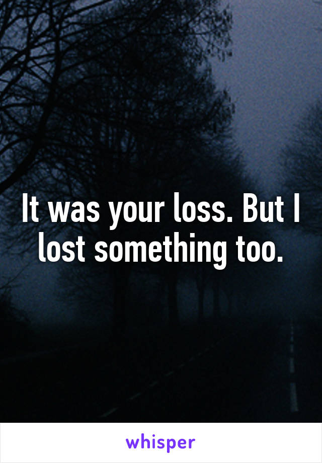 It was your loss. But I lost something too.