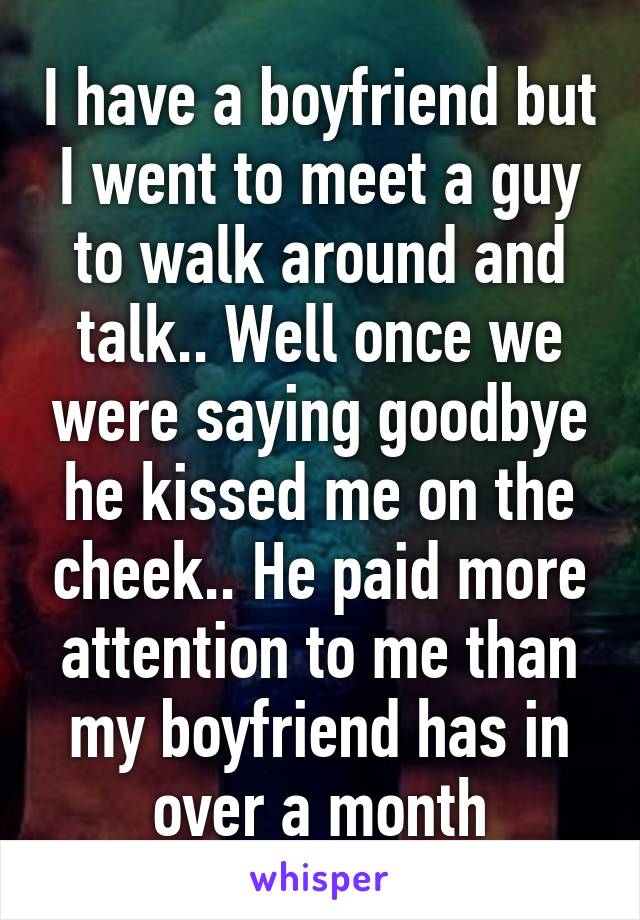 I have a boyfriend but I went to meet a guy to walk around and talk.. Well once we were saying goodbye he kissed me on the cheek.. He paid more attention to me than my boyfriend has in over a month