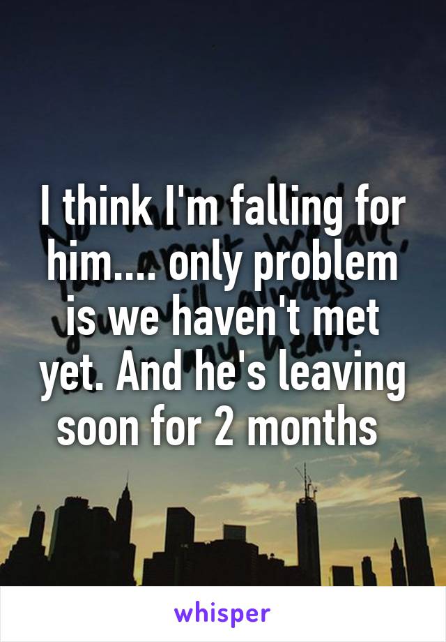 I think I'm falling for him.... only problem is we haven't met yet. And he's leaving soon for 2 months 