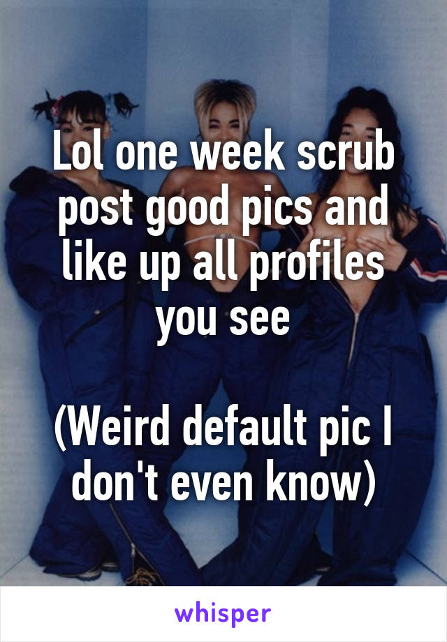 Lol one week scrub post good pics and like up all profiles you see

(Weird default pic I don't even know)