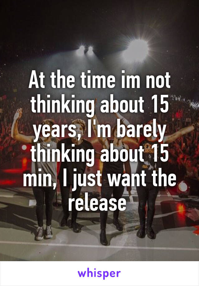 At the time im not thinking about 15 years, I'm barely thinking about 15 min, I just want the release 
