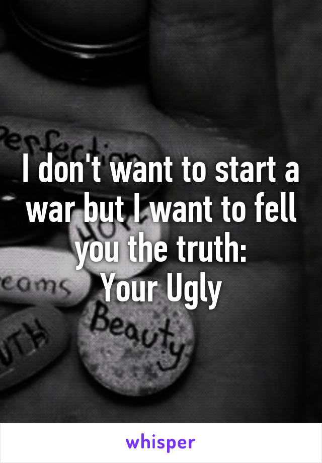 I don't want to start a war but I want to fell you the truth:
Your Ugly