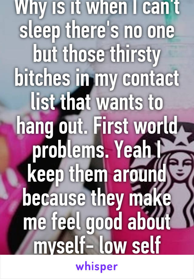 Why is it when I can't sleep there's no one but those thirsty bitches in my contact list that wants to hang out. First world problems. Yeah I keep them around because they make me feel good about myself- low self esteem ftw