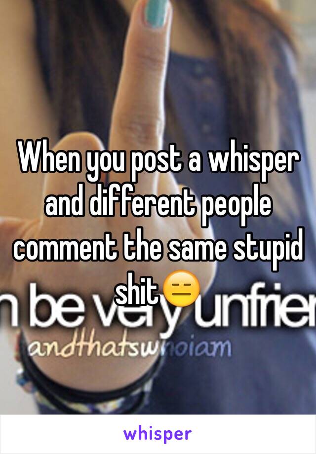 When you post a whisper and different people comment the same stupid shit😑