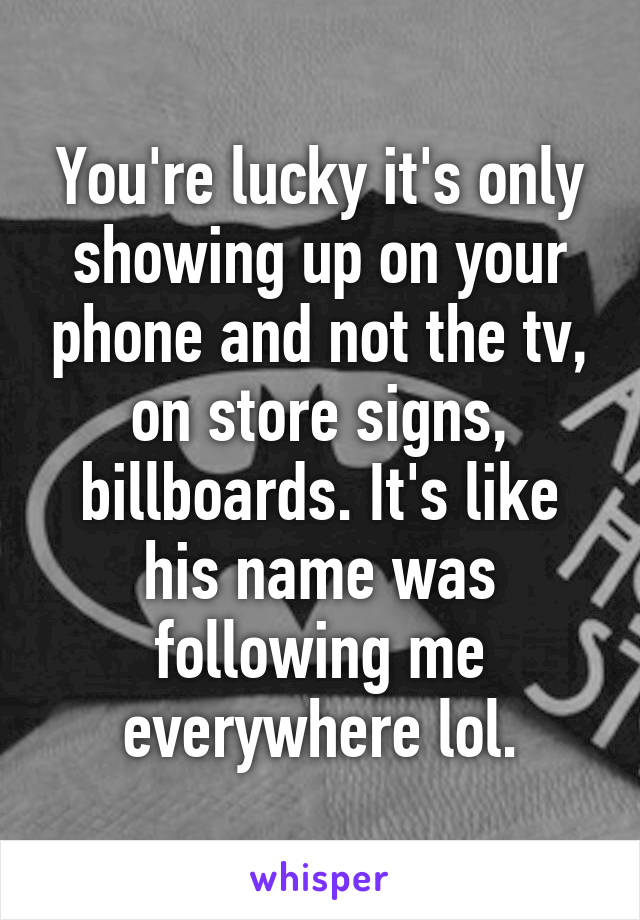 You're lucky it's only showing up on your phone and not the tv, on store signs, billboards. It's like his name was following me everywhere lol.