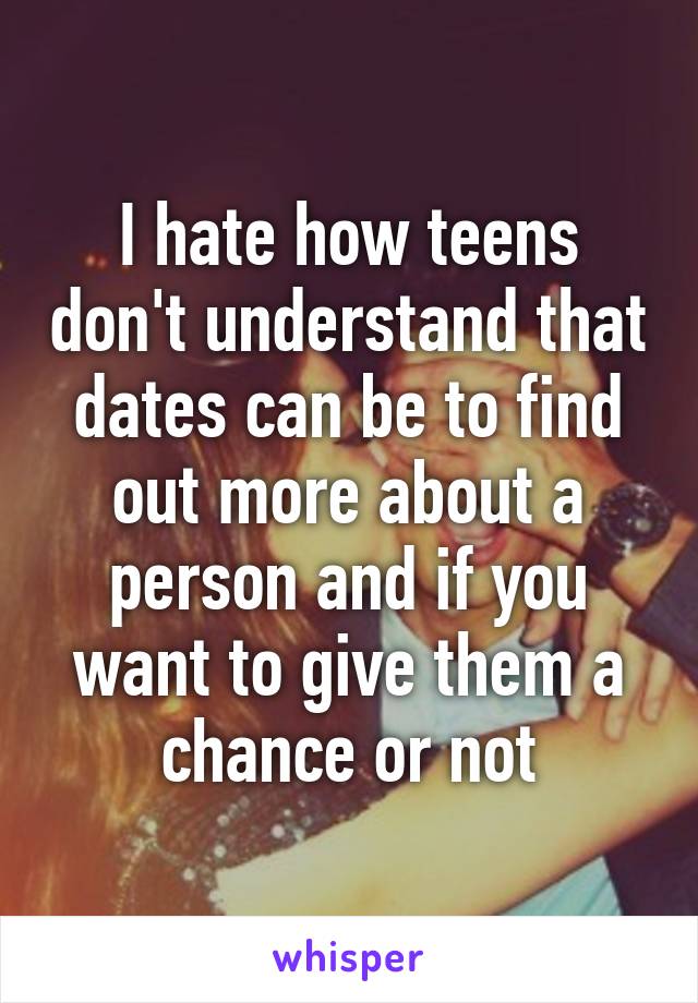 I hate how teens don't understand that dates can be to find out more about a person and if you want to give them a chance or not