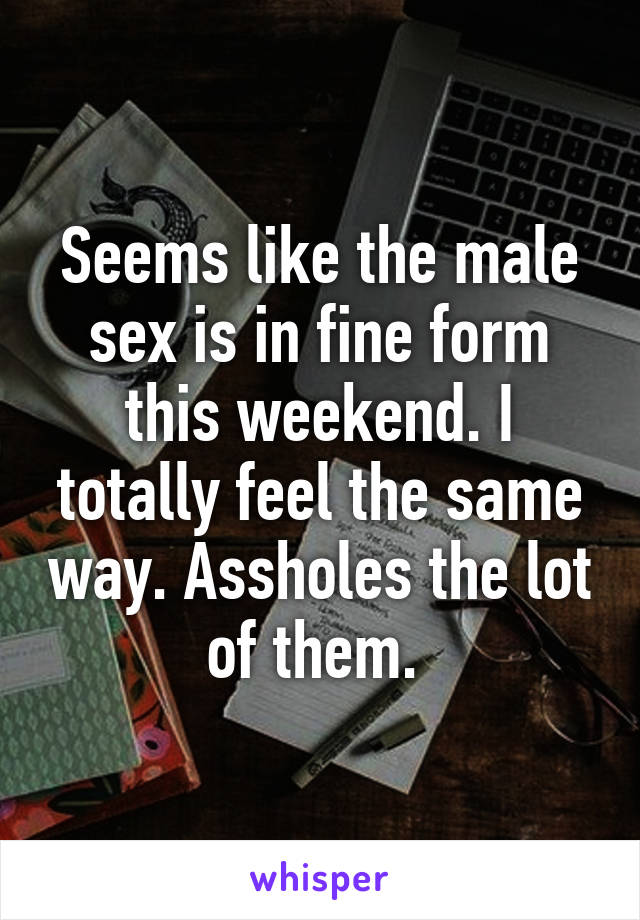 Seems like the male sex is in fine form this weekend. I totally feel the same way. Assholes the lot of them. 