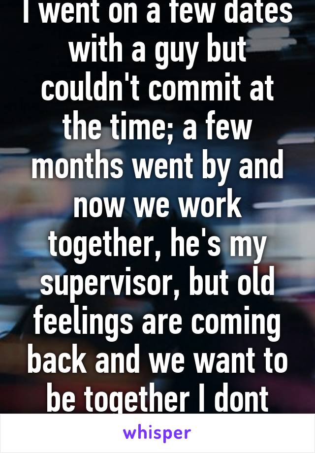 I went on a few dates with a guy but couldn't commit at the time; a few months went by and now we work together, he's my supervisor, but old feelings are coming back and we want to be together I dont know what to do.