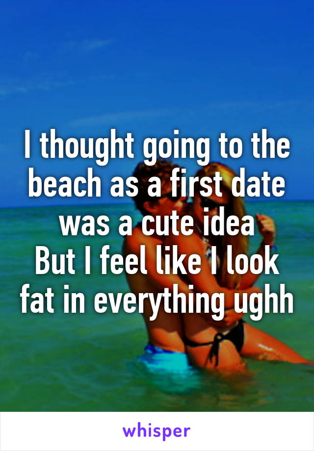 I thought going to the beach as a first date was a cute idea
But I feel like I look fat in everything ughh