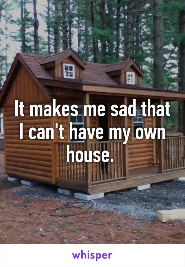 It makes me sad that I can't have my own house. 