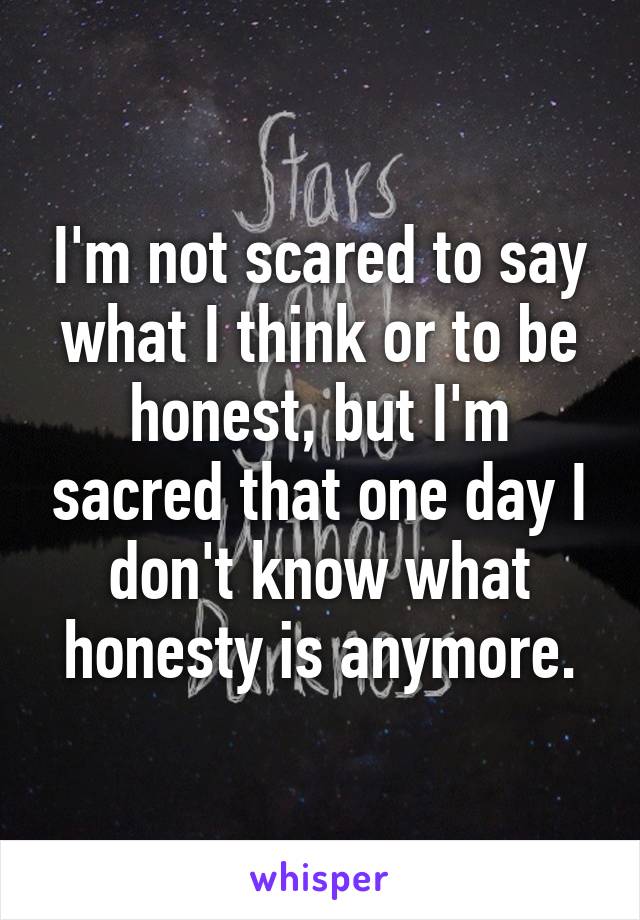 I'm not scared to say what I think or to be honest, but I'm sacred that one day I don't know what honesty is anymore.