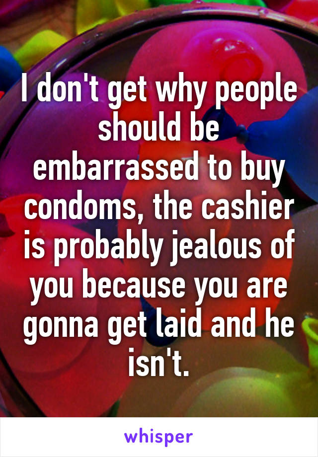 I don't get why people should be embarrassed to buy condoms, the cashier is probably jealous of you because you are gonna get laid and he isn't.