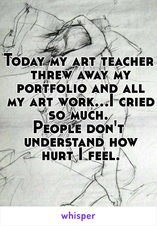 Today my art teacher threw away my portfolio and all my art work...I cried so much. 
People don't understand how hurt I feel.