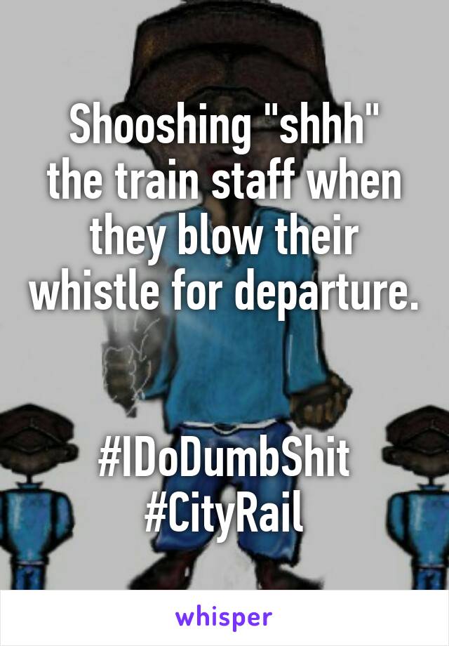 Shooshing "shhh"
the train staff when they blow their whistle for departure. 
 
#IDoDumbShit
#CityRail