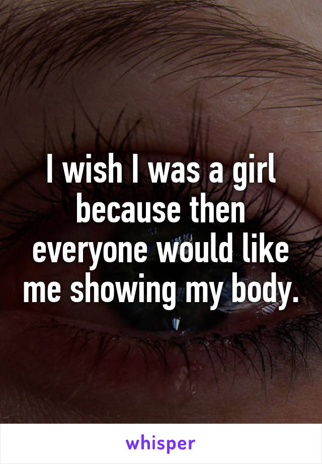 I wish I was a girl because then everyone would like me showing my body.