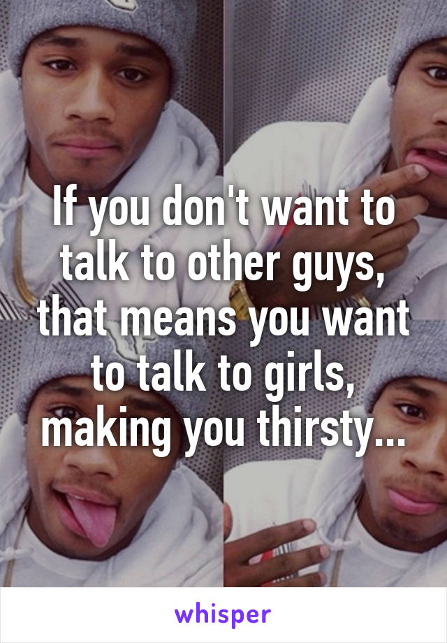 If you don't want to talk to other guys, that means you want to talk to girls, making you thirsty...