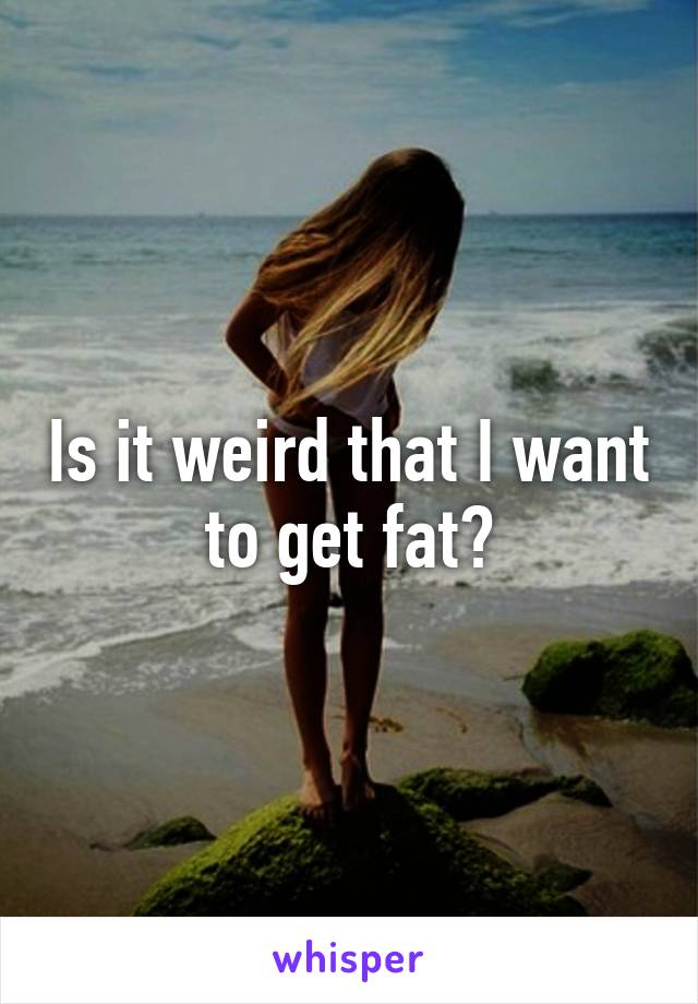 Is it weird that I want to get fat?