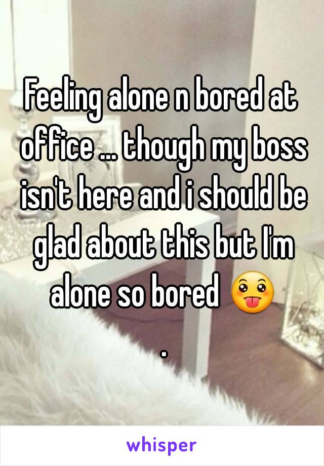 Feeling alone n bored at office ... though my boss isn't here and i should be glad about this but I'm alone so bored 😛 .