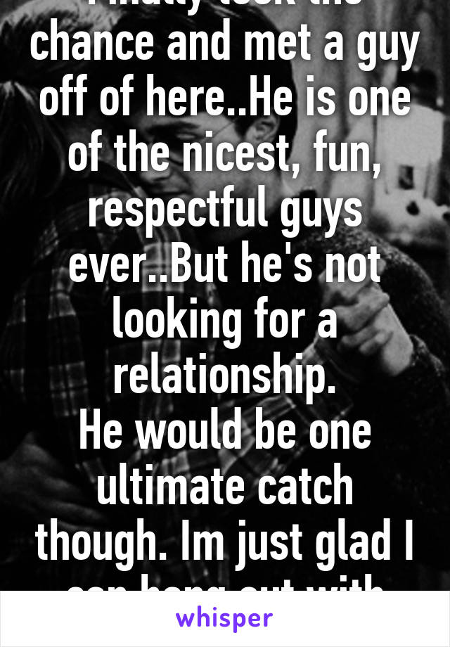 Finally took the chance and met a guy off of here..He is one of the nicest, fun, respectful guys ever..But he's not looking for a relationship.
He would be one ultimate catch though. Im just glad I can hang out with him. :-) 