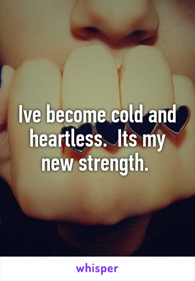 Ive become cold and heartless.  Its my new strength. 