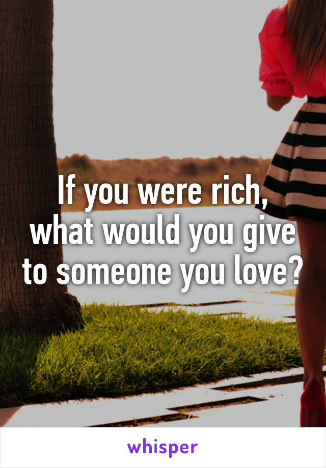 If you were rich, what would you give to someone you love?