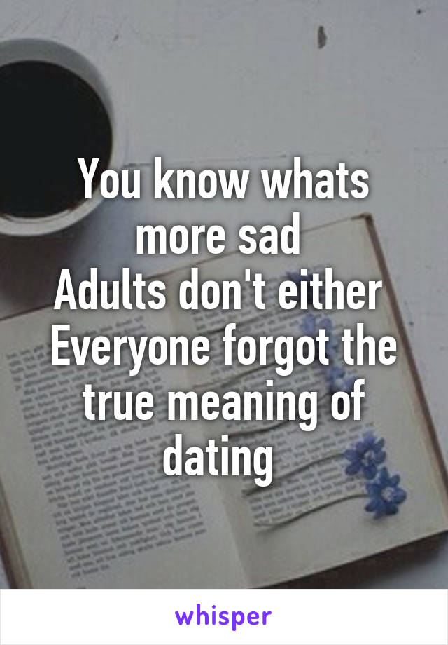 You know whats more sad 
Adults don't either 
Everyone forgot the true meaning of dating 