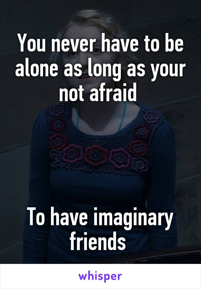 You never have to be alone as long as your not afraid 




To have imaginary friends 