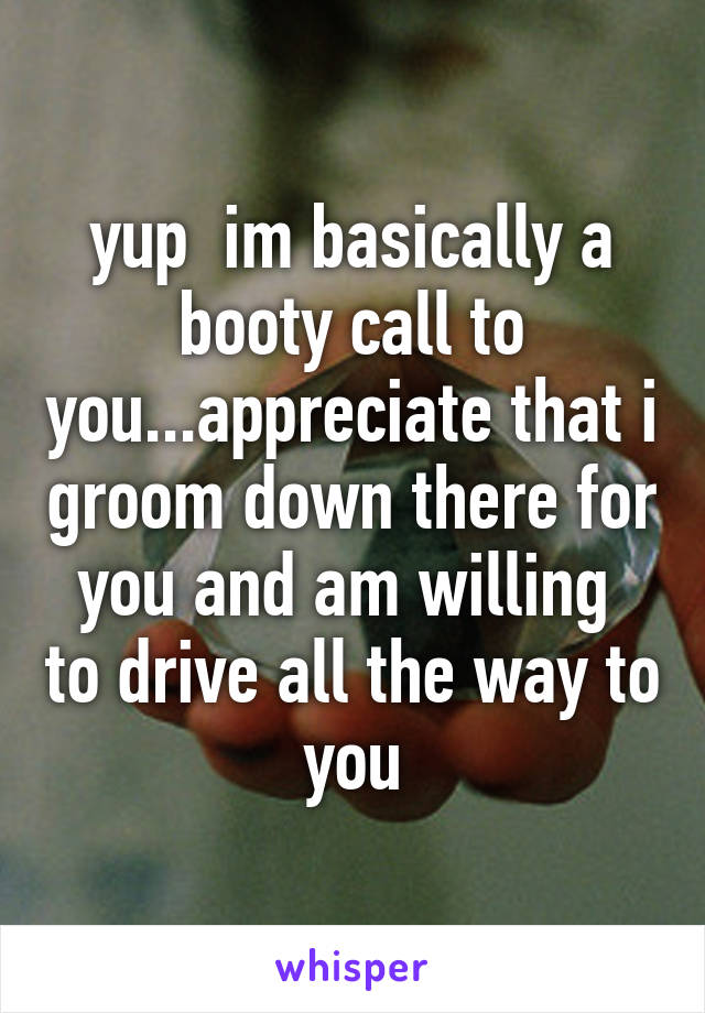 yup  im basically a booty call to you...appreciate that i groom down there for you and am willing  to drive all the way to you