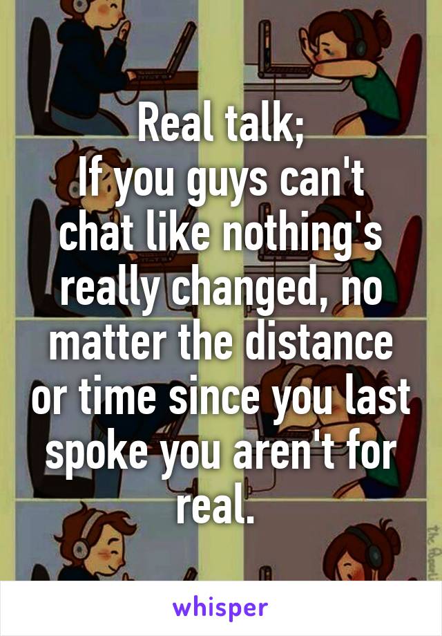 Real talk;
If you guys can't chat like nothing's really changed, no matter the distance or time since you last spoke you aren't for real. 