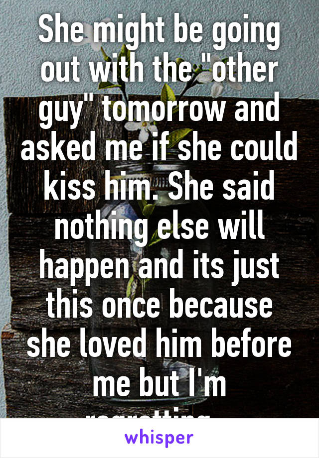 She might be going out with the "other guy" tomorrow and asked me if she could kiss him. She said nothing else will happen and its just this once because she loved him before me but I'm regretting...