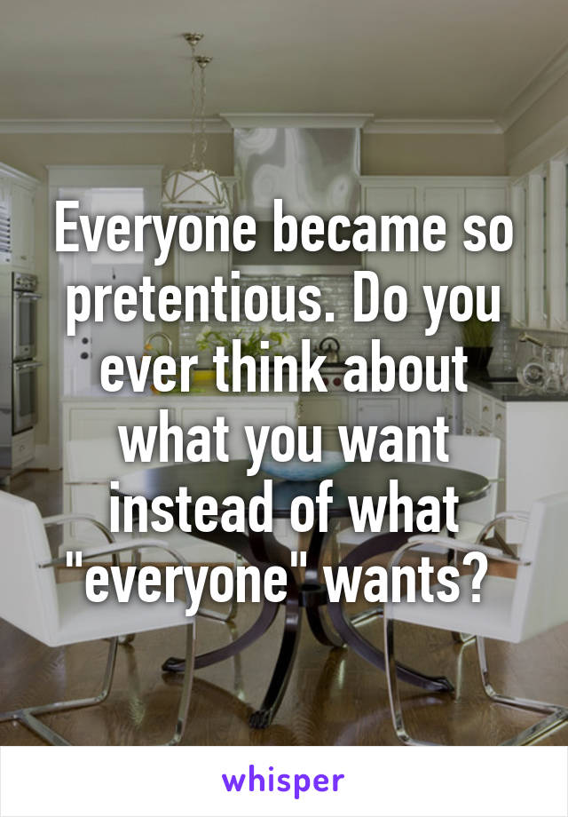 Everyone became so pretentious. Do you ever think about what you want instead of what "everyone" wants? 