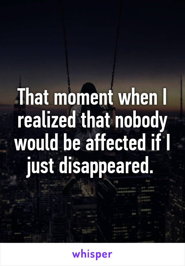 That moment when I realized that nobody would be affected if I just disappeared. 