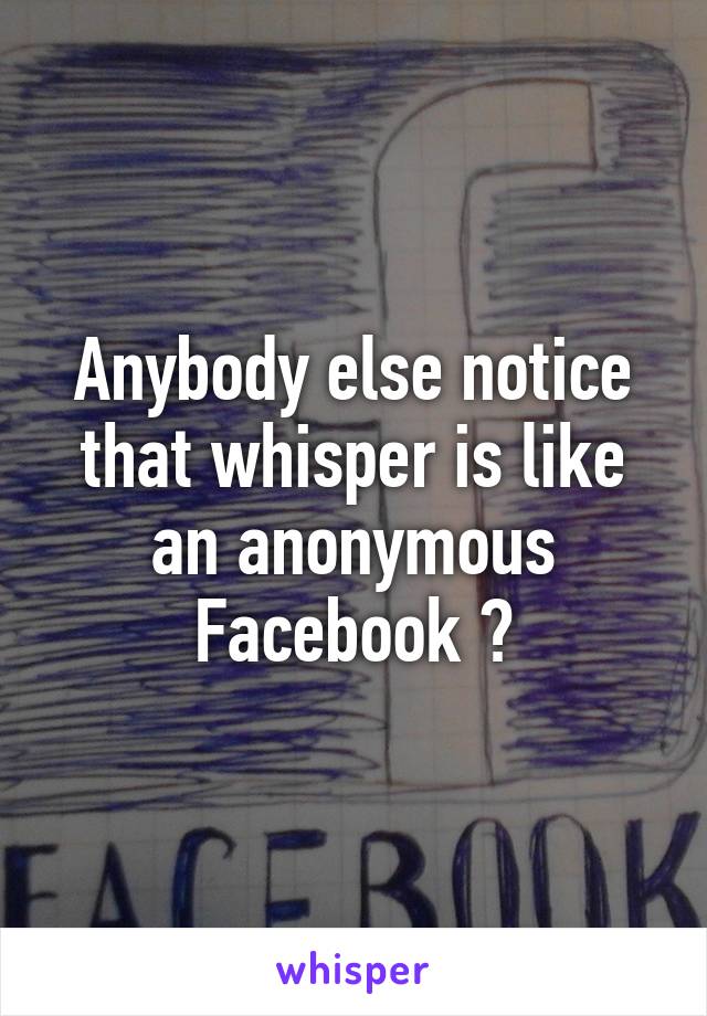 Anybody else notice that whisper is like an anonymous Facebook ?