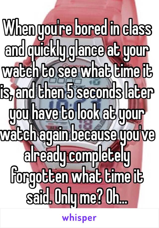 When you're bored in class and quickly glance at your watch to see what time it is, and then 5 seconds later you have to look at your watch again because you've already completely forgotten what time it said. Only me? Oh...