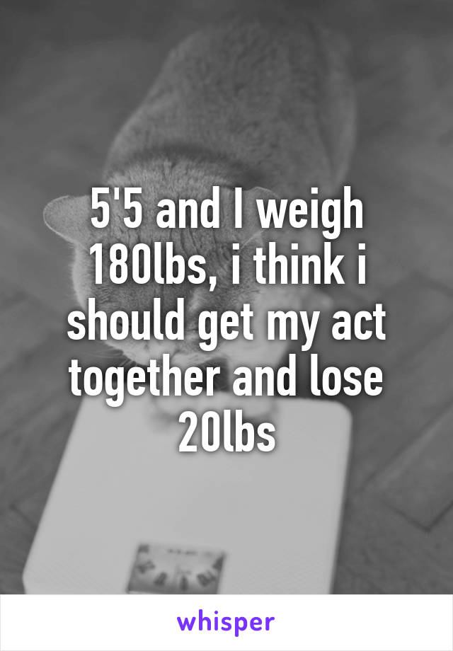 5'5 and I weigh 180lbs, i think i should get my act together and lose 20lbs