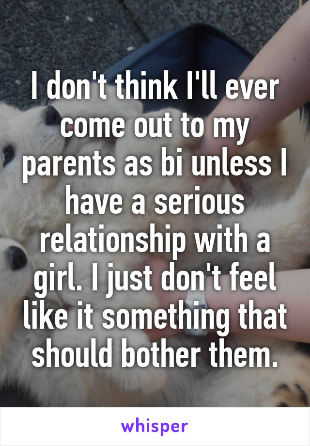 I don't think I'll ever come out to my parents as bi unless I have a serious relationship with a girl. I just don't feel like it something that should bother them.