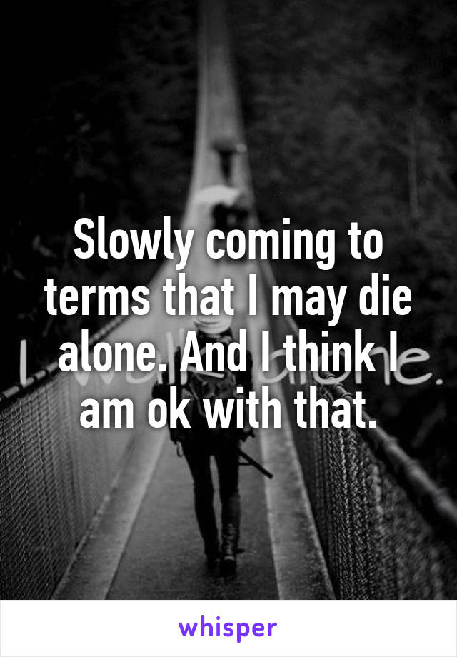 Slowly coming to terms that I may die alone. And I think I am ok with that.