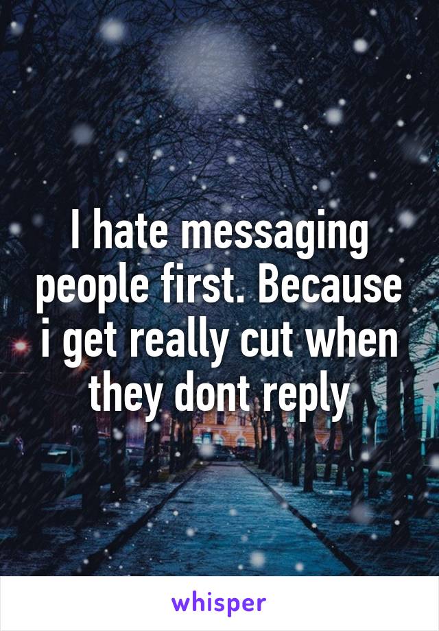 I hate messaging people first. Because i get really cut when they dont reply