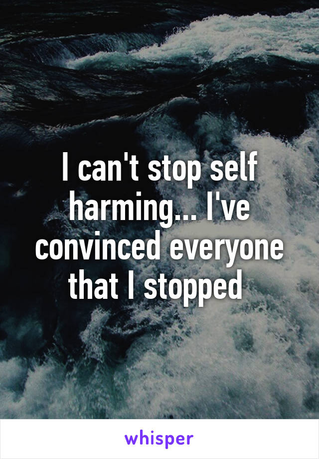 I can't stop self harming... I've convinced everyone that I stopped 