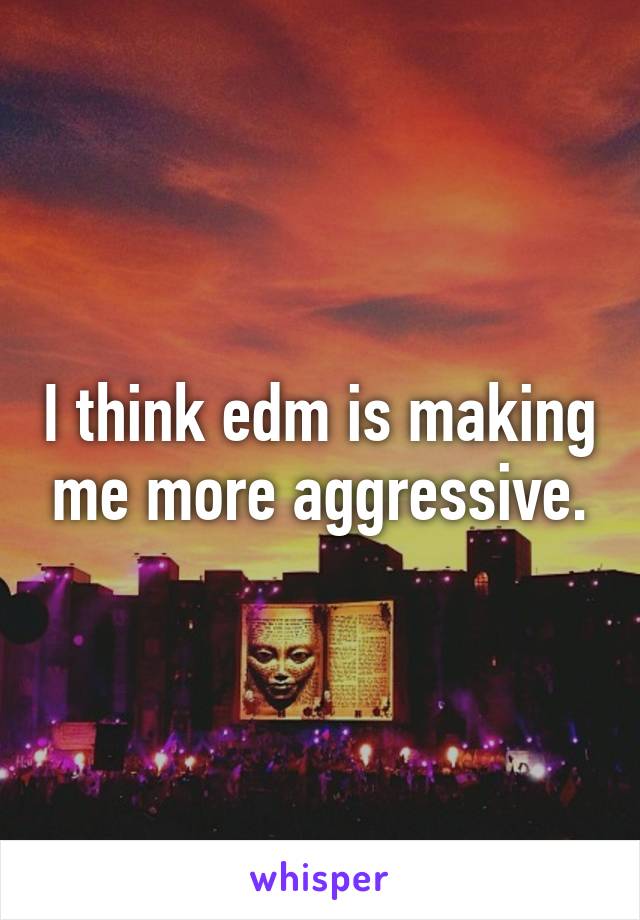 I think edm is making me more aggressive.